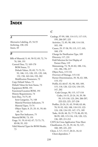 A
Alternative Labeling, 45, 54-55
Archiving, 130, 234
Assets, 49
B
Bills of Material, 9, 44, 50-52, 69, 72, 74-
76, 184, 191
Control Data, 72, 169-170
BOM Status, 72
Default Values, 39, 69, 71-73, 91-
92, 106, 113, 128, 135, 139, 148,
152, 158, 163-164, 193, 202
Modification Parameters, 72
Copy Default Values, 73
Default Values for Item Status, 73
Equipment BOM, 191
Functional Location BOM, 191
History Requirements, 74
Item Data, 74-75, 85
Item Categories, 74, 148
Material Provision Indicators, 75
Material Types, 73-74
Object Types, 8, 25, 29, 41, 59, 66-
69, 74
Spare Part Indicators, 75
Material BOM, 73, 191
Usage, 51, 59, 61-62, 67, 72-73, 75,
89-90, 95, 193
Valid Material Types for BOM Header,
73
C
Catalogs, 97-99, 108, 114-115, 117-119,
199, 206-207, 225
Activities, 72, 85, 98, 108, 114-118,
165, 196
Causes, 29, 57-58, 99, 115, 117, 165,
168, 170
Change for Notification Type, 109
Directory, 117, 231
Field Selection for List Display of
Partner Data, 119
Maintaining, 73, 78, 81-82, 100, 116,
141, 186, 196, 217
Object Parts, 115-116
Overview of Damage, 115-116
Partner Determination, 39, 56, 63, 108,
119, 152
Profile, 63, 66-67, 92, 98, 103, 109,
115, 118, 120, 122-124, 134-135,
147, 202
Code Groups, 98, 115, 117-118
Codes, 14-15, 23-24, 34, 39, 98-
99, 115-118, 123, 204, 206-207,
222-223, 225, 237-238
Profiles, 23-24, 31, 43, 59-60, 63, 66,
70, 91-92, 103, 108, 118-119, 122-
124, 130, 134-135, 147, 171, 189
Tasks, 18-20, 48, 53, 77-79, 86, 89, 92,
98-99, 109, 115-116, 118, 120, 123,
136, 189, 211-212
CATS See Cross Application Time Sheet
Classification, 25, 33, 39, 44, 52, 127,
160, 189, 221, 233
Client, 2, 5-7, 15-17, 20-21, 34, 61
Client-dependent, 7
239
INDEX
 