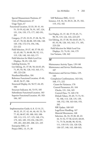 Special Measurement Positions, 67
Units of Measurement, 67
Usage Types, 67
Functional Location, 32-33, 39, 41, 44-
51, 53-59, 62, 68, 76, 91, 107, 124,
131, 134, 159, 175, 177, 182-191,
201
Category, 27-29, 33-35, 37-38, 56, 59-
63, 67, 70, 83, 86-88, 105-106, 148-
149, 158, 172-173, 194, 196,
221-222
Field Selection, 35-37, 40, 57-58, 62-
63, 65, 68, 71, 84-88, 90, 92, 111,
119, 128, 140, 161-163, 171
Field Selection for Multi-Level List
Displays, 58, 65, 128, 163
Labeling Systems, 55
List Editing, 33, 37-38, 58, 64-65, 69,
71, 85, 93, 96, 128, 143, 163, 171,
185, 223-226
Numbers/Identifiers, 184
Reference Functional Location, 45-46,
48-49, 56-57, 186
Structural Display, 44, 56-57, 64, 69,
184
Structure Indicator, 46, 53-55, 185
Subordinate Functional Location, 183
Superior Functional Location, 49, 183-
184, 187
I
Implementation Guide, 6, 8, 12-14, 21,
30-32, 35, 37, 42, 44, 46, 49, 53, 76-
77, 82, 86-87, 89, 100, 103, 108-
109, 113, 115, 117, 125, 148, 174,
179, 183, 189, 193-194, 196-197,
199, 201, 203-205, 208, 221, 235
Enterprise IMG, 13
Project IMG, 13, 15, 30
SAP Reference IMG, 12-13
Instance, 4-8, 16, 18, 20-21, 28, 35, 102,
119, 152, 182
L
List Display, 33, 37, 40, 57-59, 65, 71,
90, 93, 119, 124, 143, 223-225
List Editing, 33, 37-38, 58, 64-65, 69, 71,
85, 93, 96, 128, 143, 163, 171, 185,
223-226
Field Selection for Multi Level List
Displays, 53, 74, 81, 144, 179
List Variants, 128, 163
M
Maintenance Activity Types, 139-140
Maintenance and Service Notifications,
107
Maintenance and Service Orders, 129,
140
Completion Confirmations, 163-164,
168, 171, 222
Causes for Variances, 170
Control Parameters, 81, 164
Checks, 131, 144, 165
Control Data, 72, 169-170
Default Values, 39, 69, 71-73, 91-
92, 106, 113, 128, 135, 139,
148, 152, 158, 163-164, 193,
202
HR Update, 168-169
Logs/Error Handling, 167
Material Movements, 168
Selection, 26, 33, 35-38, 40, 43-
44, 51-52, 57-58, 62-65, 68-69,
71, 75-76, 84-88, 90, 92-93,
111, 118-119, 124, 126-128,
136-137, 140, 143, 160-163,
Ian McMullan • 241
 