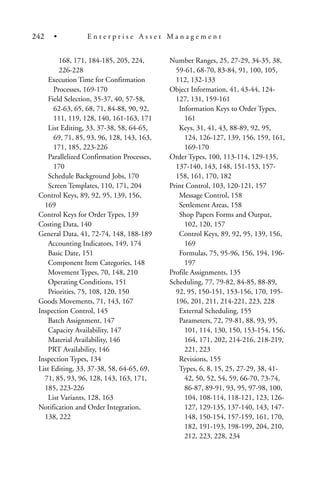168, 171, 184-185, 205, 224,
226-228
Execution Time for Confirmation
Processes, 169-170
Field Selection, 35-37, 40, 57-58,
62-63, 65, 68, 71, 84-88, 90, 92,
111, 119, 128, 140, 161-163, 171
List Editing, 33, 37-38, 58, 64-65,
69, 71, 85, 93, 96, 128, 143, 163,
171, 185, 223-226
Parallelized Confirmation Processes,
170
Schedule Background Jobs, 170
Screen Templates, 110, 171, 204
Control Keys, 89, 92, 95, 139, 156,
169
Control Keys for Order Types, 139
Costing Data, 140
General Data, 41, 72-74, 148, 188-189
Accounting Indicators, 149, 174
Basic Date, 151
Component Item Categories, 148
Movement Types, 70, 148, 210
Operating Conditions, 151
Priorities, 75, 108, 120, 150
Goods Movements, 71, 143, 167
Inspection Control, 145
Batch Assignment, 147
Capacity Availability, 147
Material Availability, 146
PRT Availability, 146
Inspection Types, 134
List Editing, 33, 37-38, 58, 64-65, 69,
71, 85, 93, 96, 128, 143, 163, 171,
185, 223-226
List Variants, 128, 163
Notification and Order Integration,
138, 222
Number Ranges, 25, 27-29, 34-35, 38,
59-61, 68-70, 83-84, 91, 100, 105,
112, 132-133
Object Information, 41, 43-44, 124-
127, 131, 159-161
Information Keys to Order Types,
161
Keys, 31, 41, 43, 88-89, 92, 95,
124, 126-127, 139, 156, 159, 161,
169-170
Order Types, 100, 113-114, 129-135,
137-140, 143, 148, 151-153, 157-
158, 161, 170, 182
Print Control, 103, 120-121, 157
Message Control, 158
Settlement Areas, 158
Shop Papers Forms and Output,
102, 120, 157
Control Keys, 89, 92, 95, 139, 156,
169
Formulas, 75, 95-96, 156, 194, 196-
197
Profile Assignments, 135
Scheduling, 77, 79-82, 84-85, 88-89,
92, 95, 150-151, 153-156, 170, 195-
196, 201, 211, 214-221, 223, 228
External Scheduling, 155
Parameters, 72, 79-81, 88, 93, 95,
101, 114, 130, 150, 153-154, 156,
164, 171, 202, 214-216, 218-219,
221, 223
Revisions, 155
Types, 6, 8, 15, 25, 27-29, 38, 41-
42, 50, 52, 54, 59, 66-70, 73-74,
86-87, 89-91, 93, 95, 97-98, 100,
104, 108-114, 118-121, 123, 126-
127, 129-135, 137-140, 143, 147-
148, 150-154, 157-159, 161, 170,
182, 191-193, 198-199, 204, 210,
212, 223, 228, 234
242 • E n t e r p r i s e A s s e t M a n a g e m e n t
 