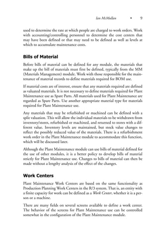 used to determine the rate at which people are charged to work orders. Work
with accounting/controlling personnel to determine the cost centers that
may have been defined or that may need to be defined as well as levels at
which to accumulate maintenance costs.
Bills of Material
Before bills of material can be defined for any module, the materials that
make up the bill of materials must first be defined, typically from the MM
(Materials Management) module. Work with those responsible for the main-
tenance of material records to define materials required for BOM use.
If material costs are of interest, ensure that any materials required are defined
as valuated materials. It is not necessary to define materials required for Plant
Maintenance use as Spare Parts. All materials used for Plant Maintenance are
regarded as Spare Parts. Use another appropriate material type for materials
required for Plant Maintenance use.
Any materials that may be refurbished or machined can be defined with a
split valuation. This will allow the individual materials to be withdrawn from
inventory/stores, refurbished or machined, and returned to stores with a dif-
ferent value. Inventory levels are maintained, but stock value changes to
reflect the possibly reduced value of the materials. There is a refurbishment
work order in the Plant Maintenance module to accommodate this function,
which will be discussed later.
Although the Plant Maintenance module can use bills of material defined for
the use of other modules, it is a better policy to develop bills of material
strictly for Plant Maintenance use. Changes to bills of material can then be
made without a lengthy analysis of the effect of the changes.
Work Centers
Plant Maintenance Work Centers are based on the same functionality as
Production Planning Work Centers in the R/3 system. That is, an entity with
a finite capacity for work can be defined as a Work Center, whether it is a per-
son or a machine.
There are many fields on several screens available to define a work center.
The behavior of the screens for Plant Maintenance use can be controlled
somewhat in the configuration of the Plant Maintenance module.
Ian McMullan • 9
 