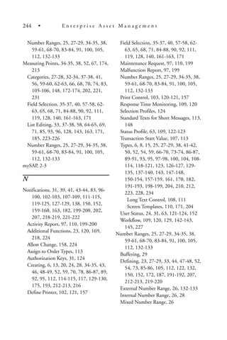 Number Ranges, 25, 27-29, 34-35, 38,
59-61, 68-70, 83-84, 91, 100, 105,
112, 132-133
Measuring Points, 34-35, 38, 52, 67, 174,
213
Categories, 27-28, 32-34, 37-38, 41,
56, 59-60, 62-63, 66, 68, 70, 74, 83,
105-106, 148, 172-174, 202, 221,
231
Field Selection, 35-37, 40, 57-58, 62-
63, 65, 68, 71, 84-88, 90, 92, 111,
119, 128, 140, 161-163, 171
List Editing, 33, 37-38, 58, 64-65, 69,
71, 85, 93, 96, 128, 143, 163, 171,
185, 223-226
Number Ranges, 25, 27-29, 34-35, 38,
59-61, 68-70, 83-84, 91, 100, 105,
112, 132-133
mySAP, 2-3
N
Notifications, 31, 39, 41, 43-44, 83, 96-
100, 102-103, 107-109, 111-115,
119-125, 127-129, 138, 150, 152,
159-160, 163, 182, 199-200, 202,
207, 218-219, 221-222
Activity Report, 97, 110, 199-200
Additional Functions, 23, 120, 169,
218, 224
Allow Change, 158, 224
Assign to Order Types, 113
Authorization Keys, 31, 124
Creating, 6, 13, 20, 24, 28, 34-35, 43,
46, 48-49, 52, 59, 70, 78, 86-87, 89,
92, 95, 112, 114-115, 117, 129-130,
175, 193, 212-213, 216
Define Printer, 102, 121, 157
Field Selection, 35-37, 40, 57-58, 62-
63, 65, 68, 71, 84-88, 90, 92, 111,
119, 128, 140, 161-163, 171
Maintenance Request, 97, 110, 199
Malfunction Report, 97, 199
Number Ranges, 25, 27-29, 34-35, 38,
59-61, 68-70, 83-84, 91, 100, 105,
112, 132-133
Print Control, 103, 120-121, 157
Response Time Monitoring, 109, 120
Selection Profiles, 124
Standard Texts for Short Messages, 113,
148
Status Profile, 63, 109, 122-123
Transaction Start Value, 107, 113
Types, 6, 8, 15, 25, 27-29, 38, 41-42,
50, 52, 54, 59, 66-70, 73-74, 86-87,
89-91, 93, 95, 97-98, 100, 104, 108-
114, 118-121, 123, 126-127, 129-
135, 137-140, 143, 147-148,
150-154, 157-159, 161, 170, 182,
191-193, 198-199, 204, 210, 212,
223, 228, 234
Long Text Control, 108, 111
Screen Templates, 110, 171, 204
User Status, 24, 31, 63, 121-124, 152
Workflow, 109, 120, 129, 142-143,
145, 227
Number Ranges, 25, 27-29, 34-35, 38,
59-61, 68-70, 83-84, 91, 100, 105,
112, 132-133
Buffering, 29
Defining, 23, 27-29, 33, 44, 47-48, 52,
54, 73, 85-86, 105, 112, 122, 132,
150, 152, 172, 187, 191-192, 207,
212-213, 219-220
External Number Range, 26, 132-133
Internal Number Range, 26, 28
Mixed Number Range, 26
244 • E n t e r p r i s e A s s e t M a n a g e m e n t
 