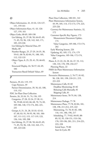 O
Object Information, 41, 43-44, 124-127,
131, 159-161
Object Information Keys, 41, 43, 126-
127, 159, 161
Object Links, 68-69, 189-190
List Editing, 33, 37-38, 58, 64-65, 69,
71, 85, 93, 96, 128, 143, 163, 171,
185, 223-226
List Editing for Material Data, 69
Media, 68
Number Ranges, 25, 27-29, 34-35, 38,
59-61, 68-70, 83-84, 91, 100, 105,
112, 132-133
Object Types, 8, 25, 29, 41, 59, 66-69,
74
Structural Display, 44, 56-57, 64, 69,
184
Transaction Based Default Values, 69
P
Partners, 39, 63, 119, 155
Copy Partners, 39
Partner Determination, 39, 56, 63, 108,
119, 152
PDC See Plant Data Collection
Permits, 26, 32-34, 51, 74, 156, 195
Categories, 27-28, 32-34, 37-38, 41,
56, 59-60, 62-63, 66, 68, 70, 74, 83,
105-106, 148, 172-174, 202, 221,
231
Groups, 6, 21, 24, 28, 32-33, 42-43,
47, 60, 83, 91, 94-95, 98, 101, 106-
107, 111-112, 115, 117-119, 133,
136, 144, 189, 208
List Editing, 33, 37-38, 58, 64-65, 69,
71, 85, 93, 96, 128, 143, 163, 171,
185, 223-226
Plant Data Collection, 100-101, 142
Plant Maintenance Information System,
49, 99, 105, 114, 172-173, 179, 223,
225-226
Currency for Maintenance Statistics, 32,
172
Customer-Specific Key Figures, 173
Measurement Document Update,
174
Value Categories, 105-106, 172-174,
202
Early Warning System, 226
Updating, 82, 169, 172, 174, 179
Value Categories, 105-106, 172-174,
202
Plants, 8, 21-22, 24, 28, 44, 47, 53, 112,
130, 133, 170, 190, 216-217
Planning Plants, 22
PMIS See Plant Maintenance Information
System
Preventive Maintenance, 2, 76-77, 81-82,
96, 138, 181, 198, 210-211, 219,
221-223
Maintenance Calls, 81-82
Deadline Monitoring, 81-82
Releasing Calls Manually, 81
Skipping Calls, 81
Maintenance Items, 78-79, 84, 138,
214
Maintenance Package, 77-78
Maintenance Plans, 77-78, 82-84, 101,
138, 198, 211-212, 219, 222
Maintaining, 73, 78, 81-82, 100,
116, 141, 186, 196, 217
Scheduling, 77, 79-82, 84-85, 88-
89, 92, 95, 150-151, 153-156,
170, 195-196, 201, 211, 214-221,
223, 228
Initial Start, 79-80
Start In Cycle, 80
Ian McMullan • 245
 