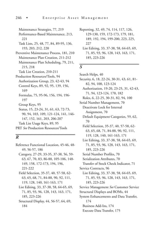 Maintenance Strategies, 77, 219
Performance-Based Maintenance, 213,
221
Task Lists, 25, 48, 77, 84, 89-95, 136,
193, 203, 212, 220
Preventive Maintenance Process, 181, 210
Maintenance Plan Creation, 211-212
Maintenance Plan Scheduling, 79, 211,
215, 218
Task List Creation, 210-211
Production Resources/Tools, 94
Authorization Group, 23, 42-43, 94
Control Keys, 89, 92, 95, 139, 156,
169
Formulas, 75, 95-96, 156, 194, 196-
197
Group Keys, 95
Status, 15, 23-24, 31, 61, 63, 72-73,
90, 94, 103, 109, 121-124, 141, 146-
147, 152, 161, 203, 206-207
Task List Usage Keys, 89, 95
PRT See Production Resources/Tools
R
Reference Functional Location, 45-46, 48-
49, 56-57, 186
Category, 27-29, 33-35, 37-38, 56, 59-
63, 67, 70, 83, 86-88, 105-106, 148-
149, 158, 172-173, 194, 196,
221-222
Field Selection, 35-37, 40, 57-58, 62-
63, 65, 68, 71, 84-88, 90, 92, 111,
119, 128, 140, 161-163, 171
List Editing, 33, 37-38, 58, 64-65, 69,
71, 85, 93, 96, 128, 143, 163, 171,
185, 223-226
Structural Display, 44, 56-57, 64, 69,
184
Reporting, 32, 49, 74, 114, 117, 126,
129-130, 159, 172-173, 179, 181,
189, 192, 194, 199-200, 223, 225,
227
List Editing, 33, 37-38, 58, 64-65, 69,
71, 85, 93, 96, 128, 143, 163, 171,
185, 223-226
S
Search Helps, 40
Security, 6, 18, 22-24, 30-31, 43, 61, 81-
82, 94, 100, 123-124
Authorization, 19-20, 23-25, 31, 42-43,
71, 94, 123-124, 170, 182
Roles, 6, 22-25, 30-31, 82, 94, 100
Serial Number Management, 70
Deactivate Lock for Internal
Assignment, 70
Default Equipment Categories, 59, 62,
70
Field Selection, 35-37, 40, 57-58, 62-
63, 65, 68, 71, 84-88, 90, 92, 111,
119, 128, 140, 161-163, 171
List Editing, 33, 37-38, 58, 64-65, 69,
71, 85, 93, 96, 128, 143, 163, 171,
185, 223-226
Serial Number Profiles, 70
Serialization Attributes, 70
Transfer of Stock Check Indicator, 71
Service Contracts, 96
List Editing, 33, 37-38, 58, 64-65, 69,
71, 85, 93, 96, 128, 143, 163, 171,
185, 223-226
Service Management See Customer Service
Structural Displays and BOMs, 44
System Enhancements and Data Transfer,
174
Business Add-Ins, 174
Execute Data Transfer, 175
246 • E n t e r p r i s e A s s e t M a n a g e m e n t
 