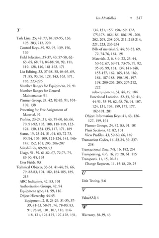 T
Task Lists, 25, 48, 77, 84, 89-95, 136,
193, 203, 212, 220
Control Keys, 89, 92, 95, 139, 156,
169
Field Selection, 35-37, 40, 57-58, 62-
63, 65, 68, 71, 84-88, 90, 92, 111,
119, 128, 140, 161-163, 171
List Editing, 33, 37-38, 58, 64-65, 69,
71, 85, 93, 96, 128, 143, 163, 171,
185, 223-226
Number Ranges for Equipment, 29, 91
Number Ranges for General
Maintenance, 91
Planner Group, 24, 42, 82-83, 91, 101-
102, 138
Presetting for Free Assignment of
Material, 92
Profiles, 23-24, 31, 43, 59-60, 63, 66,
70, 91-92, 103, 108, 118-119, 122-
124, 130, 134-135, 147, 171, 189
Status, 15, 23-24, 31, 61, 63, 72-73,
90, 94, 103, 109, 121-124, 141, 146-
147, 152, 161, 203, 206-207
Suitabilities, 89-90, 93
Usage, 51, 59, 61-62, 67, 72-73, 75,
89-90, 95, 193
User Fields, 93
Technical Objects, 33-34, 41-44, 59, 66,
79, 82-83, 101, 182, 184-185, 189,
213
ABC Indicators, 42, 83, 101
Authorization Groups, 42, 94
Equipment type, 41, 59, 116
Object Hierarchy, 44-45
Equipment, 2, 8, 24-29, 31-35, 37-
39, 41-53, 58-71, 76, 78-80, 83,
91, 95-98, 101, 107, 110, 114-
118, 121, 124-125, 127-128, 131,
134, 151, 156, 158-159, 172,
175-178, 182-184, 186-191, 200-
202, 205, 208-209, 211, 213-214,
221, 223, 233-234
Bills of material, 9, 44, 50-52, 69,
72, 74-76, 184, 191
Materials, 2, 6, 8-9, 22, 25, 44,
50-52, 67, 69-71, 73-75, 79, 92,
95-96, 99, 131, 134, 141-148,
155-157, 162, 165, 168, 182,
184, 187-188, 190-191, 197-
198, 200-203, 205, 207-212,
222
sub-equipment, 34, 44, 49, 184
Functional Location, 32-33, 39, 41,
44-51, 53-59, 62, 68, 76, 91, 107,
124, 131, 134, 159, 175, 177,
182-191, 201
Object Information Keys, 41, 43, 126-
127, 159, 161
Planner Groups, 24, 42, 83, 91, 101
Plant Sections, 42, 82, 101
View Profiles, 43, 59-60, 66, 189
Transaction Codes, 14, 23-24, 39, 237-
238
Transactional Data, 7-8, 16, 182, 234
Transporting, 4, 6, 16, 20, 28, 61, 115
Transports, 11, 15, 20-21
Change Requests, 11, 15-18, 20, 25
U
Unit Testing, 5-6
V
ValueSAP, 4
W
Warranty, 38-39, 43
Ian McMullan • 247
 