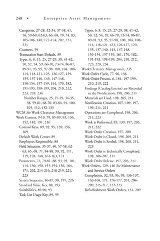 Categories, 27-28, 32-34, 37-38, 41,
56, 59-60, 62-63, 66, 68, 70, 74, 83,
105-106, 148, 172-174, 202, 221,
231
Counters, 39
Transaction Start Default, 39
Types, 6, 8, 15, 25, 27-29, 38, 41-42,
50, 52, 54, 59, 66-70, 73-74, 86-87,
89-91, 93, 95, 97-98, 100, 104, 108-
114, 118-121, 123, 126-127, 129-
135, 137-140, 143, 147-148,
150-154, 157-159, 161, 170, 182,
191-193, 198-199, 204, 210, 212,
223, 228, 234
Number Ranges, 25, 27-29, 34-35,
38, 59-61, 68-70, 83-84, 91, 100,
105, 112, 132-133
WCM See Work Clearance Management
Work Centers, 9-10, 79, 85-89, 93, 136,
152, 182, 191, 216
Control Keys, 89, 92, 95, 139, 156,
169
Default Work Center, 89
Employees Responsible, 88
Field Selection, 35-37, 40, 57-58, 62-
63, 65, 68, 71, 84-88, 90, 92, 111,
119, 128, 140, 161-163, 171
Parameters, 72, 79-81, 88, 93, 95, 101,
114, 130, 150, 153-154, 156, 164,
171, 202, 214-216, 218-219, 221,
223
Screen Sequence, 86-87, 90, 197, 226
Standard Value Key, 88, 193
Suitabilities, 89-90, 93
Task List Usage Key, 89, 95
Types, 6, 8, 15, 25, 27-29, 38, 41-42,
50, 52, 54, 59, 66-70, 73-74, 86-87,
89-91, 93, 95, 97-98, 100, 104, 108-
114, 118-121, 123, 126-127, 129-
135, 137-140, 143, 147-148,
150-154, 157-159, 161, 170, 182,
191-193, 198-199, 204, 210, 212,
223, 228, 234
Work Clearance Management, 235
Work Order Cycle, 77, 96, 136
Work Order Process, 6, 181, 197-199,
210, 219, 222
Findings (Catalog Entries) are Recorded
in the Notification, 198, 206, 211
Materials are Used, 198, 205, 211
Notification Creation, 107, 109, 197,
199, 211, 221
Operations are Completed, 198, 206,
211, 223
Work is Performed, 85, 139, 197, 203,
211, 222
Work Order Creation, 197, 200
Work Order is Closed, 198, 209, 211
Work Order is Settled, 198, 208, 211,
223
Work Order is Technically Completed,
198, 206-207, 211
Work Order Release, 197, 203, 211
Work Orders, 129, 140 See Maintenance
and Service Orders
Completion, 32, 93, 96, 99, 136-137,
163-168, 171, 176-177, 201, 204-
209, 215-217, 222-223
Refurbishment Work Orders, 131, 209
248 • E n t e r p r i s e A s s e t M a n a g e m e n t
 