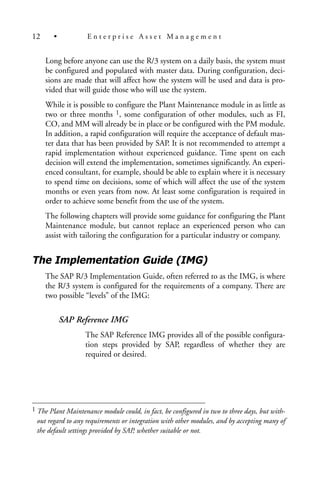 Long before anyone can use the R/3 system on a daily basis, the system must
be configured and populated with master data. During configuration, deci-
sions are made that will affect how the system will be used and data is pro-
vided that will guide those who will use the system.
While it is possible to configure the Plant Maintenance module in as little as
two or three months 1, some configuration of other modules, such as FI,
CO, and MM will already be in place or be configured with the PM module.
In addition, a rapid configuration will require the acceptance of default mas-
ter data that has been provided by SAP. It is not recommended to attempt a
rapid implementation without experienced guidance. Time spent on each
decision will extend the implementation, sometimes significantly. An experi-
enced consultant, for example, should be able to explain where it is necessary
to spend time on decisions, some of which will affect the use of the system
months or even years from now. At least some configuration is required in
order to achieve some benefit from the use of the system.
The following chapters will provide some guidance for configuring the Plant
Maintenance module, but cannot replace an experienced person who can
assist with tailoring the configuration for a particular industry or company.
The Implementation Guide (IMG)
The SAP R/3 Implementation Guide, often referred to as the IMG, is where
the R/3 system is configured for the requirements of a company. There are
two possible “levels” of the IMG:
SAP Reference IMG
The SAP Reference IMG provides all of the possible configura-
tion steps provided by SAP, regardless of whether they are
required or desired.
12 • E n t e r p r i s e A s s e t M a n a g e m e n t
1 The Plant Maintenance module could, in fact, be configured in two to three days, but with-
out regard to any requirements or integration with other modules, and by accepting many of
the default settings provided by SAP, whether suitable or not.
 