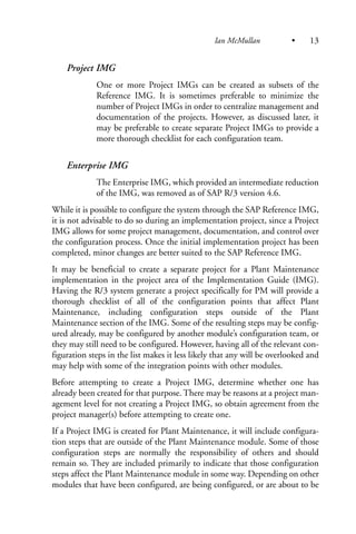 Project IMG
One or more Project IMGs can be created as subsets of the
Reference IMG. It is sometimes preferable to minimize the
number of Project IMGs in order to centralize management and
documentation of the projects. However, as discussed later, it
may be preferable to create separate Project IMGs to provide a
more thorough checklist for each configuration team.
Enterprise IMG
The Enterprise IMG, which provided an intermediate reduction
of the IMG, was removed as of SAP R/3 version 4.6.
While it is possible to configure the system through the SAP Reference IMG,
it is not advisable to do so during an implementation project, since a Project
IMG allows for some project management, documentation, and control over
the configuration process. Once the initial implementation project has been
completed, minor changes are better suited to the SAP Reference IMG.
It may be beneficial to create a separate project for a Plant Maintenance
implementation in the project area of the Implementation Guide (IMG).
Having the R/3 system generate a project specifically for PM will provide a
thorough checklist of all of the configuration points that affect Plant
Maintenance, including configuration steps outside of the Plant
Maintenance section of the IMG. Some of the resulting steps may be config-
ured already, may be configured by another module’s configuration team, or
they may still need to be configured. However, having all of the relevant con-
figuration steps in the list makes it less likely that any will be overlooked and
may help with some of the integration points with other modules.
Before attempting to create a Project IMG, determine whether one has
already been created for that purpose. There may be reasons at a project man-
agement level for not creating a Project IMG, so obtain agreement from the
project manager(s) before attempting to create one.
If a Project IMG is created for Plant Maintenance, it will include configura-
tion steps that are outside of the Plant Maintenance module. Some of those
configuration steps are normally the responsibility of others and should
remain so. They are included primarily to indicate that those configuration
steps affect the Plant Maintenance module in some way. Depending on other
modules that have been configured, are being configured, or are about to be
Ian McMullan • 13
 