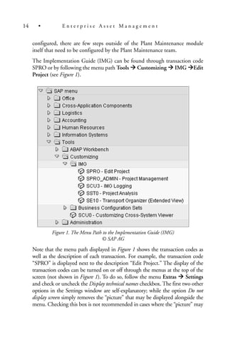 configured, there are few steps outside of the Plant Maintenance module
itself that need to be configured by the Plant Maintenance team.
The Implementation Guide (IMG) can be found through transaction code
SPRO or by following the menu path Tools Customizing IMG Edit
Project (see Figure 1).
Figure 1. The Menu Path to the Implementation Guide (IMG)
© SAP AG
Note that the menu path displayed in Figure 1 shows the transaction codes as
well as the description of each transaction. For example, the transaction code
“SPRO” is displayed next to the description “Edit Project.” The display of the
transaction codes can be turned on or off through the menus at the top of the
screen (not shown in Figure 1). To do so, follow the menu Extras Settings
and check or uncheck the Display technical names checkbox. The first two other
options in the Settings window are self-explanatory; while the option Do not
display screen simply removes the “picture” that may be displayed alongside the
menu. Checking this box is not recommended in cases where the “picture” may
14 • E n t e r p r i s e A s s e t M a n a g e m e n t
 