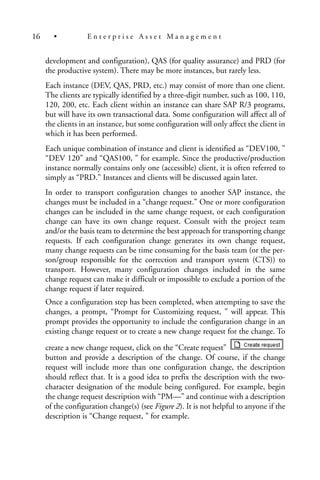 development and configuration), QAS (for quality assurance) and PRD (for
the productive system). There may be more instances, but rarely less.
Each instance (DEV, QAS, PRD, etc.) may consist of more than one client.
The clients are typically identified by a three-digit number, such as 100, 110,
120, 200, etc. Each client within an instance can share SAP R/3 programs,
but will have its own transactional data. Some configuration will affect all of
the clients in an instance, but some configuration will only affect the client in
which it has been performed.
Each unique combination of instance and client is identified as “DEV100, ”
“DEV 120” and “QAS100, ” for example. Since the productive/production
instance normally contains only one (accessible) client, it is often referred to
simply as “PRD.” Instances and clients will be discussed again later.
In order to transport configuration changes to another SAP instance, the
changes must be included in a “change request.” One or more configuration
changes can be included in the same change request, or each configuration
change can have its own change request. Consult with the project team
and/or the basis team to determine the best approach for transporting change
requests. If each configuration change generates its own change request,
many change requests can be time consuming for the basis team (or the per-
son/group responsible for the correction and transport system (CTS)) to
transport. However, many configuration changes included in the same
change request can make it difficult or impossible to exclude a portion of the
change request if later required.
Once a configuration step has been completed, when attempting to save the
changes, a prompt, “Prompt for Customizing request, ” will appear. This
prompt provides the opportunity to include the configuration change in an
existing change request or to create a new change request for the change. To
create a new change request, click on the “Create request”
button and provide a description of the change. Of course, if the change
request will include more than one configuration change, the description
should reflect that. It is a good idea to prefix the description with the two-
character designation of the module being configured. For example, begin
the change request description with “PM—” and continue with a description
of the configuration change(s) (see Figure 2). It is not helpful to anyone if the
description is “Change request, ” for example.
16 • E n t e r p r i s e A s s e t M a n a g e m e n t
 
