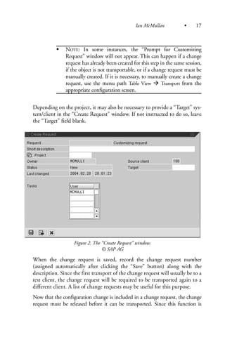 NOTE: In some instances, the “Prompt for Customizing
Request” window will not appear. This can happen if a change
request has already been created for this step in the same session,
if the object is not transportable, or if a change request must be
manually created. If it is necessary, to manually create a change
request, use the menu path Table View Transport from the
appropriate configuration screen.
Depending on the project, it may also be necessary to provide a “Target” sys-
tem/client in the “Create Request” window. If not instructed to do so, leave
the “Target” field blank.
Figure 2. The “Create Request” window.
© SAP AG
When the change request is saved, record the change request number
(assigned automatically after clicking the “Save” button) along with the
description. Since the first transport of the change request will usually be to a
test client, the change request will be required to be transported again to a
different client. A list of change requests may be useful for this purpose.
Now that the configuration change is included in a change request, the change
request must be released before it can be transported. Since this function is
Ian McMullan • 17
 