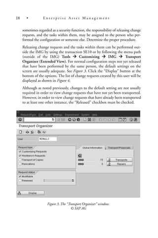 sometimes regarded as a security function, the responsibility of releasing change
requests, and the tasks within them, may be assigned to the person who per-
formed the configuration or someone else. Determine the proper procedure.
Releasing change requests and the tasks within them can be performed out-
side the IMG by using the transaction SE10 or by following the menu path
(outside of the IMG) Tools Customizing IMG Transport
Organizer (Extended View). For normal configuration steps not yet released
that have been performed by the same person, the default settings on the
screen are usually adequate. See Figure 3. Click the “Display” button at the
bottom of the options. The list of change requests created by this user will be
displayed as shown in Figure 4.
Although as noted previously, changes to the default setting are not usually
required in order to view change requests that have not yet been transported.
However, in order to view change requests that have already been transported
to at least one other instance, the “Released” checkbox must be checked.
Figure 3. The “Transport Organizer” window.
© SAP AG
18 • E n t e r p r i s e A s s e t M a n a g e m e n t
 