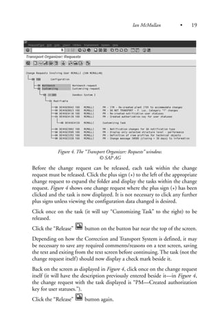 Figure 4. The “Transport Organizer: Requests” window.
© SAP AG
Before the change request can be released, each task within the change
request must be released. Click the plus sign (+) to the left of the appropriate
change request to expand the folder and display the tasks within the change
request. Figure 4 shows one change request where the plus sign (+) has been
clicked and the task is now displayed. It is not necessary to click any further
plus signs unless viewing the configuration data changed is desired.
Click once on the task (it will say “Customizing Task” to the right) to be
released.
Click the “Release” button on the button bar near the top of the screen.
Depending on how the Correction and Transport System is defined, it may
be necessary to save any required comments/reasons on a text screen, saving
the text and exiting from the text screen before continuing. The task (not the
change request itself) should now display a check mark beside it.
Back on the screen as displayed in Figure 4, click once on the change request
itself (it will have the description previously entered beside it—in Figure 4,
the change request with the task displayed is “PM—Created authorization
key for user statuses.”).
Click the “Release” button again.
Ian McMullan • 19
 