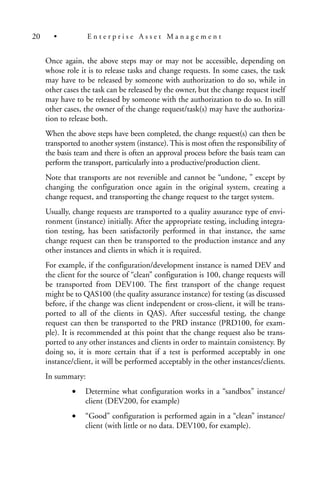 Once again, the above steps may or may not be accessible, depending on
whose role it is to release tasks and change requests. In some cases, the task
may have to be released by someone with authorization to do so, while in
other cases the task can be released by the owner, but the change request itself
may have to be released by someone with the authorization to do so. In still
other cases, the owner of the change request/task(s) may have the authoriza-
tion to release both.
When the above steps have been completed, the change request(s) can then be
transported to another system (instance). This is most often the responsibility of
the basis team and there is often an approval process before the basis team can
perform the transport, particularly into a productive/production client.
Note that transports are not reversible and cannot be “undone, ” except by
changing the configuration once again in the original system, creating a
change request, and transporting the change request to the target system.
Usually, change requests are transported to a quality assurance type of envi-
ronment (instance) initially. After the appropriate testing, including integra-
tion testing, has been satisfactorily performed in that instance, the same
change request can then be transported to the production instance and any
other instances and clients in which it is required.
For example, if the configuration/development instance is named DEV and
the client for the source of “clean” configuration is 100, change requests will
be transported from DEV100. The first transport of the change request
might be to QAS100 (the quality assurance instance) for testing (as discussed
before, if the change was client independent or cross-client, it will be trans-
ported to all of the clients in QAS). After successful testing, the change
request can then be transported to the PRD instance (PRD100, for exam-
ple). It is recommended at this point that the change request also be trans-
ported to any other instances and clients in order to maintain consistency. By
doing so, it is more certain that if a test is performed acceptably in one
instance/client, it will be performed acceptably in the other instances/clients.
In summary:
• Determine what configuration works in a “sandbox” instance/
client (DEV200, for example)
• “Good” configuration is performed again in a “clean” instance/
client (with little or no data. DEV100, for example).
20 • E n t e r p r i s e A s s e t M a n a g e m e n t
 