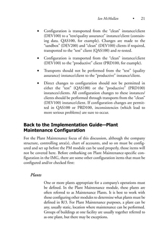 • Configuration is transported from the “clean” instance/client
(DEV100) to a “test/quality assurance” instance/client (contain-
ing data. QAS100, for example). Changes are made to the
“sandbox” (DEV200) and “clean” (DEV100) clients if required,
transported to the “test” client (QAS100) and re-tested.
• Configuration is transported from the “clean” instance/client
(DEV100) to the “productive” client (PRD100, for example).
• Transports should not be performed from the “test” (quality
assurance) instance/client to the “productive” instance/client.
• Direct changes to configuration should not be permitted in
either the “test” (QAS100) or the “productive” (PRD100)
instances/clients. All configuration changes to these instances/
clients should be performed through transports from the “clean”
(DEV100) instance/client. If configuration changes are permit-
ted in QAS100 or PRD100, inconsistencies (which lead to
more serious problems) are sure to occur.
Back to the Implementation Guide—Plant
Maintenance Configuration
For the Plant Maintenance focus of this discussion, although the company
structure, controlling area(s), chart of accounts, and so on must be config-
ured and set up before the PM module can be used properly, those items will
not be covered here. Before embarking on Plant Maintenance-specific con-
figuration in the IMG, there are some other configuration items that must be
configured and/or checked first:
Plants
One or more plants appropriate for a company’s operations must
be defined. In the Plant Maintenance module, these plants are
often referred to as Maintenance Plants. It is best to work with
those configuring other modules to determine what plants must be
defined in R/3. For Plant Maintenance purposes, a plant can be
any, usually static, location where maintenance can be performed.
Groups of buildings at one facility are usually together referred to
as one plant, but there may be exceptions.
Ian McMullan • 21
 