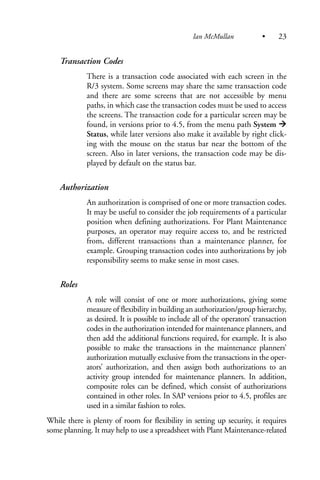 Transaction Codes
There is a transaction code associated with each screen in the
R/3 system. Some screens may share the same transaction code
and there are some screens that are not accessible by menu
paths, in which case the transaction codes must be used to access
the screens. The transaction code for a particular screen may be
found, in versions prior to 4.5, from the menu path System
Status, while later versions also make it available by right click-
ing with the mouse on the status bar near the bottom of the
screen. Also in later versions, the transaction code may be dis-
played by default on the status bar.
Authorization
An authorization is comprised of one or more transaction codes.
It may be useful to consider the job requirements of a particular
position when defining authorizations. For Plant Maintenance
purposes, an operator may require access to, and be restricted
from, different transactions than a maintenance planner, for
example. Grouping transaction codes into authorizations by job
responsibility seems to make sense in most cases.
Roles
A role will consist of one or more authorizations, giving some
measure of flexibility in building an authorization/group hierarchy,
as desired. It is possible to include all of the operators’ transaction
codes in the authorization intended for maintenance planners, and
then add the additional functions required, for example. It is also
possible to make the transactions in the maintenance planners’
authorization mutually exclusive from the transactions in the oper-
ators’ authorization, and then assign both authorizations to an
activity group intended for maintenance planners. In addition,
composite roles can be defined, which consist of authorizations
contained in other roles. In SAP versions prior to 4.5, profiles are
used in a similar fashion to roles.
While there is plenty of room for flexibility in setting up security, it requires
some planning. It may help to use a spreadsheet with Plant Maintenance-related
Ian McMullan • 23
 