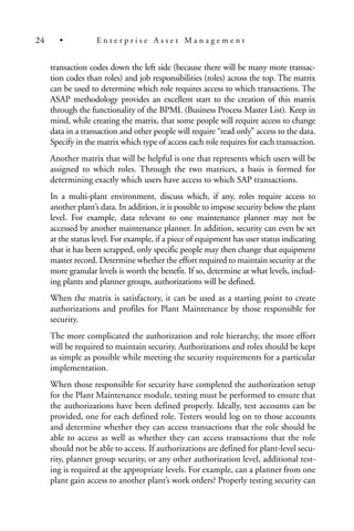 transaction codes down the left side (because there will be many more transac-
tion codes than roles) and job responsibilities (roles) across the top. The matrix
can be used to determine which role requires access to which transactions. The
ASAP methodology provides an excellent start to the creation of this matrix
through the functionality of the BPML (Business Process Master List). Keep in
mind, while creating the matrix, that some people will require access to change
data in a transaction and other people will require “read only” access to the data.
Specify in the matrix which type of access each role requires for each transaction.
Another matrix that will be helpful is one that represents which users will be
assigned to which roles. Through the two matrices, a basis is formed for
determining exactly which users have access to which SAP transactions.
In a multi-plant environment, discuss which, if any, roles require access to
another plant’s data. In addition, it is possible to impose security below the plant
level. For example, data relevant to one maintenance planner may not be
accessed by another maintenance planner. In addition, security can even be set
at the status level. For example, if a piece of equipment has user status indicating
that it has been scrapped, only specific people may then change that equipment
master record. Determine whether the effort required to maintain security at the
more granular levels is worth the benefit. If so, determine at what levels, includ-
ing plants and planner groups, authorizations will be defined.
When the matrix is satisfactory, it can be used as a starting point to create
authorizations and profiles for Plant Maintenance by those responsible for
security.
The more complicated the authorization and role hierarchy, the more effort
will be required to maintain security. Authorizations and roles should be kept
as simple as possible while meeting the security requirements for a particular
implementation.
When those responsible for security have completed the authorization setup
for the Plant Maintenance module, testing must be performed to ensure that
the authorizations have been defined properly. Ideally, test accounts can be
provided, one for each defined role. Testers would log on to those accounts
and determine whether they can access transactions that the role should be
able to access as well as whether they can access transactions that the role
should not be able to access. If authorizations are defined for plant-level secu-
rity, planner group security, or any other authorization level, additional test-
ing is required at the appropriate levels. For example, can a planner from one
plant gain access to another plant’s work orders? Properly testing security can
24 • E n t e r p r i s e A s s e t M a n a g e m e n t
 