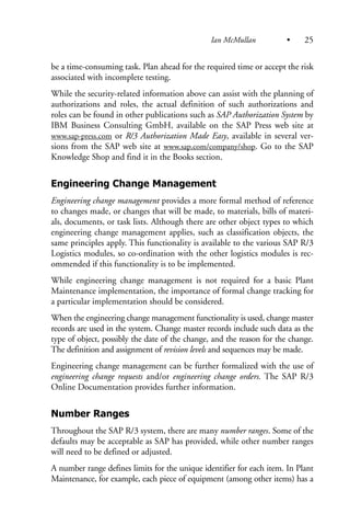 be a time-consuming task. Plan ahead for the required time or accept the risk
associated with incomplete testing.
While the security-related information above can assist with the planning of
authorizations and roles, the actual definition of such authorizations and
roles can be found in other publications such as SAP Authorization System by
IBM Business Consulting GmbH, available on the SAP Press web site at
www.sap-press.com or R/3 Authorization Made Easy, available in several ver-
sions from the SAP web site at www.sap.com/company/shop. Go to the SAP
Knowledge Shop and find it in the Books section.
Engineering Change Management
Engineering change management provides a more formal method of reference
to changes made, or changes that will be made, to materials, bills of materi-
als, documents, or task lists. Although there are other object types to which
engineering change management applies, such as classification objects, the
same principles apply. This functionality is available to the various SAP R/3
Logistics modules, so co-ordination with the other logistics modules is rec-
ommended if this functionality is to be implemented.
While engineering change management is not required for a basic Plant
Maintenance implementation, the importance of formal change tracking for
a particular implementation should be considered.
When the engineering change management functionality is used, change master
records are used in the system. Change master records include such data as the
type of object, possibly the date of the change, and the reason for the change.
The definition and assignment of revision levels and sequences may be made.
Engineering change management can be further formalized with the use of
engineering change requests and/or engineering change orders. The SAP R/3
Online Documentation provides further information.
Number Ranges
Throughout the SAP R/3 system, there are many number ranges. Some of the
defaults may be acceptable as SAP has provided, while other number ranges
will need to be defined or adjusted.
A number range defines limits for the unique identifier for each item. In Plant
Maintenance, for example, each piece of equipment (among other items) has a
Ian McMullan • 25
 