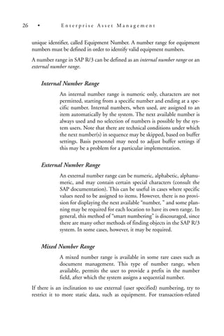 unique identifier, called Equipment Number. A number range for equipment
numbers must be defined in order to identify valid equipment numbers.
A number range in SAP R/3 can be defined as an internal number range or an
external number range.
Internal Number Range
An internal number range is numeric only, characters are not
permitted, starting from a specific number and ending at a spe-
cific number. Internal numbers, when used, are assigned to an
item automatically by the system. The next available number is
always used and no selection of numbers is possible by the sys-
tem users. Note that there are technical conditions under which
the next number(s) in sequence may be skipped, based on buffer
settings. Basis personnel may need to adjust buffer settings if
this may be a problem for a particular implementation.
External Number Range
An external number range can be numeric, alphabetic, alphanu-
meric, and may contain certain special characters (consult the
SAP documentation). This can be useful in cases where specific
values need to be assigned to items. However, there is no provi-
sion for displaying the next available “number, ” and some plan-
ning may be required for each location to have its own range. In
general, this method of “smart numbering” is discouraged, since
there are many other methods of finding objects in the SAP R/3
system. In some cases, however, it may be required.
Mixed Number Range
A mixed number range is available in some rare cases such as
document management. This type of number range, when
available, permits the user to provide a prefix in the number
field, after which the system assigns a sequential number.
If there is an inclination to use external (user specified) numbering, try to
restrict it to more static data, such as equipment. For transaction-related
26 • E n t e r p r i s e A s s e t M a n a g e m e n t
 