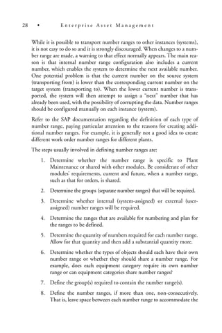 While it is possible to transport number ranges to other instances (systems),
it is not easy to do so and it is strongly discouraged. When changes to a num-
ber range are made, a warning to that effect normally appears. The main rea-
son is that internal number range configuration also includes a current
number, which enables the system to determine the next available number.
One potential problem is that the current number on the source system
(transporting from) is lower than the corresponding current number on the
target system (transporting to). When the lower current number is trans-
ported, the system will then attempt to assign a “next” number that has
already been used, with the possibility of corrupting the data. Number ranges
should be configured manually on each instance (system).
Refer to the SAP documentation regarding the definition of each type of
number range, paying particular attention to the reasons for creating addi-
tional number ranges. For example, it is generally not a good idea to create
different work order number ranges for different plants.
The steps usually involved in defining number ranges are:
1. Determine whether the number range is specific to Plant
Maintenance or shared with other modules. Be considerate of other
modules’ requirements, current and future, when a number range,
such as that for orders, is shared.
2. Determine the groups (separate number ranges) that will be required.
3. Determine whether internal (system-assigned) or external (user-
assigned) number ranges will be required.
4. Determine the ranges that are available for numbering and plan for
the ranges to be defined.
5. Determine the quantity of numbers required for each number range.
Allow for that quantity and then add a substantial quantity more.
6. Determine whether the types of objects should each have their own
number range or whether they should share a number range. For
example, does each equipment category require its own number
range or can equipment categories share number ranges?
7. Define the group(s) required to contain the number range(s).
8. Define the number ranges, if more than one, non-consecutively.
That is, leave space between each number range to accommodate the
28 • E n t e r p r i s e A s s e t M a n a g e m e n t
 