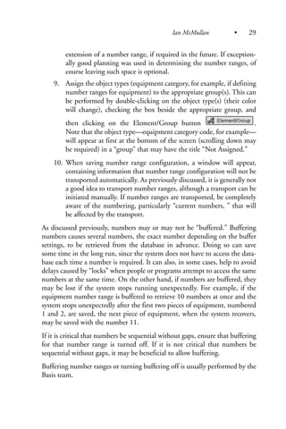 extension of a number range, if required in the future. If exception-
ally good planning was used in determining the number ranges, of
course leaving such space is optional.
9. Assign the object types (equipment category, for example, if defining
number ranges for equipment) to the appropriate group(s). This can
be performed by double-clicking on the object type(s) (their color
will change), checking the box beside the appropriate group, and
then clicking on the Element/Group button .
Note that the object type—equipment category code, for example—
will appear at first at the bottom of the screen (scrolling down may
be required) in a “group” that may have the title “Not Assigned.”
10. When saving number range configuration, a window will appear,
containing information that number range configuration will not be
transported automatically. As previously discussed, it is generally not
a good idea to transport number ranges, although a transport can be
initiated manually. If number ranges are transported, be completely
aware of the numbering, particularly “current numbers, ” that will
be affected by the transport.
As discussed previously, numbers may or may not be “buffered.” Buffering
numbers causes several numbers, the exact number depending on the buffer
settings, to be retrieved from the database in advance. Doing so can save
some time in the long run, since the system does not have to access the data-
base each time a number is required. It can also, in some cases, help to avoid
delays caused by “locks” when people or programs attempt to access the same
numbers at the same time. On the other hand, if numbers are buffered, they
may be lost if the system stops running unexpectedly. For example, if the
equipment number range is buffered to retrieve 10 numbers at once and the
system stops unexpectedly after the first two pieces of equipment, numbered
1 and 2, are saved, the next piece of equipment, when the system recovers,
may be saved with the number 11.
If it is critical that numbers be sequential without gaps, ensure that buffering
for that number range is turned off. If it is not critical that numbers be
sequential without gaps, it may be beneficial to allow buffering.
Buffering number ranges or turning buffering off is usually performed by the
Basis team.
Ian McMullan • 29
 