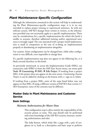 Plant Maintenance-Specific Configuration
Although the information contained in this section will help in understand-
ing the Plant Maintenance-specific configuration steps, it is in no way
intended to replace proper training or experienced assistance. As with any
software system, SAP R/3 changes from version to version, so the informa-
tion provided may not necessarily apply to a specific implementation. There
may be considerations for a specific implementation for which this book is
unable to account, therefore additional training and/or experienced assis-
tance is strongly urged. The cost associated with a proper initial implementa-
tion is small in comparison to the cost of re-doing an implementation
properly or abandoning an implementation altogether.
Use caution. Some configuration can be changed later, while other configu-
ration is very difficult, even impossible to change later.
If a specific implementation step does not appear in the following list, it is
likely covered elsewhere in this book.
As previously mentioned, to access the Implementation Guide (IMG), use
transaction code SPRO or from the SAP Easy Access menu, use menu path
Tools Customizing IMG Edit Project. If working from a project
IMG, if the project does not appear on the next screen, Customizing: Execute
Project, it can be added by clicking on the button with a + sign on it, below.
If working from a project IMG, some of the steps listed below may not
appear on that IMG. If using a different version of SAP R/3 than version 4.7
(R/3 Enterprise), some of the contents may be different.
Master Data in Plant Maintenance and Customer
Service
Basic Settings
Maintain Authorizations for Master Data
This configuration step is often entirely the responsibility of the
security person or team. This step should only be performed
with some knowledge of the SAP R/3 security structure, involv-
ing authorizations and roles.
The help button, which looks like a page with a pair of eye-
glasses on it, leads to a description and basic steps to perform
30 • E n t e r p r i s e A s s e t M a n a g e m e n t
 