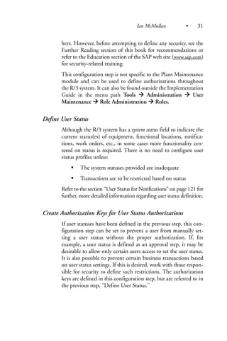 here. However, before attempting to define any security, see the
Further Reading section of this book for recommendations or
refer to the Education section of the SAP web site (www.sap.com)
for security-related training.
This configuration step is not specific to the Plant Maintenance
module and can be used to define authorizations throughout
the R/3 system. It can also be found outside the Implementation
Guide in the menu path Tools Administration User
Maintenance Role Administration Roles.
Define User Status
Although the R/3 system has a system status field to indicate the
current status(es) of equipment, functional locations, notifica-
tions, work orders, etc., in some cases more functionality cen-
tered on status is required. There is no need to configure user
status profiles unless:
The system statuses provided are inadequate
Transactions are to be restricted based on status
Refer to the section “User Status for Notifications” on page 121 for
further, more detailed information regarding user status definition.
Create Authorization Keys for User Status Authorizations
If user statuses have been defined in the previous step, this con-
figuration step can be set to prevent a user from manually set-
ting a user status without the proper authorization. If, for
example, a user status is defined as an approval step, it may be
desirable to allow only certain users access to set the user status.
It is also possible to prevent certain business transactions based
on user status settings. If this is desired, work with those respon-
sible for security to define such restrictions. The authorization
keys are defined in this configuration step, but are referred to in
the previous step, “Define User Status.”
Ian McMullan • 31
 