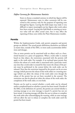 Define Currency for Maintenance Statistics
Enter or choose a standard currency in which key figures will be
reported. Maintenance costs in other currencies will be con-
verted to this currency only for the purposes of reporting costs
through key figures. Leaving this field empty may make it very
difficult to report meaningful cost key figures after work orders
have been created. Leaving this field blank or entering an incor-
rect value will not affect actual costs, but it may affect the
reporting of those costs within the Plant Maintenance module.
Permits
Within the Implementation Guide, only permit categories and permit
groups are defined. The actual permit definitions themselves are defined
as master data, outside of the IMG, to more easily accommodate defini-
tions and changes.
One or more permits can be associated with an object such as a func-
tional location or a piece of equipment. When a work order is created
based on that object, the restrictions associated with the permits will
apply to the work order. For example, if an enclosed space permit that
restricts the release of a work order is associated with a particular vessel,
any time that a work order is created for that vessel, the release of the per-
mit must be performed in the system before the work order can be
released. Note that the restriction imposed by the permit can be an error
message (which prevents the release of the work order) or a warning mes-
sage (which can allow the release of the work order even though the
release of the permit has not yet been recorded in the system). The
restriction can also be placed on either the release of the work order, the
completion of the work order, or even both.
Permits can be used to control whether a work order can be released
and/or completed based on whether a permit has been issued. Outside of
the IMG, in the definition of a permit, the permit can control whether a
warning message or an error message is issued if a permit has not yet
been issued. A warning message will allow the user to release or complete
the work order after acknowledging the warning, while an error message
will not allow the user to release or complete the work order until the
permit has been issued.
32 • E n t e r p r i s e A s s e t M a n a g e m e n t
 