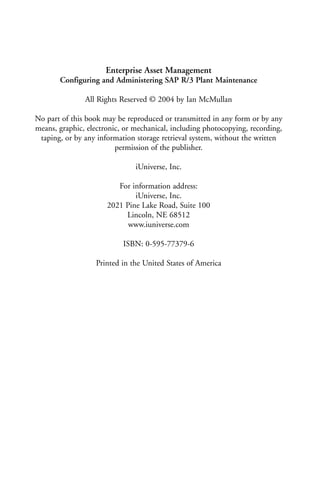 Enterprise Asset Management
Configuring and Administering SAP R/3 Plant Maintenance
All Rights Reserved © 2004 by Ian McMullan
No part of this book may be reproduced or transmitted in any form or by any
means, graphic, electronic, or mechanical, including photocopying, recording,
taping, or by any information storage retrieval system, without the written
permission of the publisher.
iUniverse, Inc.
For information address:
iUniverse, Inc.
2021 Pine Lake Road, Suite 100
Lincoln, NE 68512
www.iuniverse.com
ISBN: 0-595-77379-6
Printed in the United States of America
 