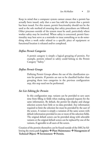 Keep in mind that a computer system cannot ensure that a permit has
actually been issued, only that a user has told the system that a permit
has been issued. For this reason, permit functionality should not be the
used as the sole method of ensuring that safety procedures are followed.
Other processes outside of the system must be used, particularly where
worker safety may be involved. Where safety is concerned, permit func-
tionality may best serve as a reminder to issue something or to do some-
thing when a work order related to a specific piece of equipment or
functional location is released and/or completed.
Define Permit Categories
A permit category is simply a logical grouping of permits. For
example, permits related to safety could belong to the Permit
Category “Safety.”
Define Permit Groups
Defining Permit Groups allows the use of the classification sys-
tem for permits. If permits are not to be classified further than
grouping them into categories in the previous configuration
step, this step need not be performed.
Set List Editing for Permits
In this configuration step, variants can be provided to save users
time from filling in fields when making repeated requests for the
same information. By default, the permit list display and change
selection screens have little or no data provided. Any information
required to limit the selection list must be provided by the user of
the screen. A variant is simply a variation of the same screen with
default information provided in one or more of the selection fields.
The original default screen can be provided along with selectable
variants or the original default screen can be replaced by one of the
variants, if agreeable to all users of the screen.
Creation of the permits themselves can be found outside of the IMG by fol-
lowing the menu path Logistics Plant Maintenance Management of
Technical Objects Environment Permits.
Ian McMullan • 33
 