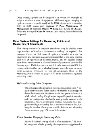 Once created, a permit can be assigned to an object. For example, to
assign a permit to a piece of equipment, while creating or changing an
equipment master record (outside of the IMG, of course, in transaction
IE01 or IE02—menu path Logistics Plant Maintenance
Management of Technical Objects Equipment Create or Change),
follow the menu path Goto Permits…and specify the conditions for
the permit.
Make System Settings for Measuring Points and
Measurement Documents
This setting consists of a checkbox that should only be checked when
large numbers of duplicate measurement readings are expected. For
example, if there are 100 pieces of equipment installed at a superior
equipment, and the same measurement is recorded at the same time for
each piece of equipment at the same interval. The 101 records created
each time a measurement is taken will eventually consume considerable
database space. If this is a concern, and it is only recommended if it is a
concern, this checkbox can be checked in order to use the same measure-
ment document repeatedly for the sub-equipment. Refer to the
Measuring Points section on page 43 for more information regarding
measuring points.
Define Measuring Point Categories
This setting provides a means of grouping measuring points. A cat-
egory controls several factors such as whether the measuring point
should be unique for the object or for the system (client) as a
whole, which catalog (if any) is used to provide possible valuation
codes for readings, and whether the reading can be recorded as of a
future time. Review any intention to create measuring point cate-
gories carefully, since the key field is only a one-character field, lim-
iting the number of categories possible. Refer to the Measuring
Points section on page 52 for more information.
Create Number Ranges for Measuring Points
Review the default setting, which is often acceptable. This num-
ber range controls the quantity of unique measuring points that
34 • E n t e r p r i s e A s s e t M a n a g e m e n t
 