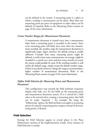 can be defined in the system. A measuring point is a place at
which a reading or measurement can be taken. More than one
measuring point per piece of equipment or other object can be
defined, if required. Refer to the Measuring Points section on
page 52 for more information.
Create Number Ranges for Measurement Documents
A measurement document is created every time a measurement
taken from a measuring point is recorded in the system. Since
every measuring point will likely have more than one measure-
ment recorded, the number range for measurement documents is
significantly larger. Again, however, the default setting is usually
sufficient. Consider how many measuring points might be
defined, as well as how many measurements, on average, might be
recorded in a month (or a year) and how many months (or years)
the system could possible be used. If the resulting number is well
within the default range, simply accept the default number range.
If there is any doubt, however, change the range to accommodate a
higher number of measurement documents. Refer to the
Measuring Points section on page 52 for more information.
Define Field Selection for Measuring Points and Measurement
Documents
This configuration step controls the field attributes (required,
display only, hide, etc.) for the fields on the measuring point
and measurement document screens. If it is critical for a field
value to be entered when creating a measuring point, that field
can be made “required, ” for example. By using the
“Influencing” option, the field attributes can apply to measuring
points of a specific measuring point category instead of all meas-
uring points, if desired.
Field Selection
Settings for Field Selection appear in several places in the Plant
Maintenance sections of the Implementation Guide. Every instance of
Field Selection is similar.
Ian McMullan • 35
 