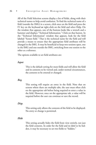 All of the Field Selection screens display a list of fields, along with their
technical names to help avoid confusion. To find the technical name of a
field (outside the IMG) in a screen, click once on the field and press the
F1 key on the keyboard or right-click on the field and select Help. On
the window that appears, one of the buttons looks like a wrench and a
hammer and displays “Technical Information.” Click on that button. In
the “Technical Information” window that appears, look for the field
labeled “Screen field.” That is the technical name for the field and will
provide a means to ensure that the appropriate field attributes will be
changed in the IMG. It may be beneficial to keep two sessions open, one
in the IMG and one outside the IMG, switching from one session to the
other as a reference.
The options available to set field attributes are:
Input
This is the default setting for most fields and will allow the field
and its contents to be viewed and, under normal circumstances,
the contents to be entered or changed.
Req.
This setting will require an entry in the field. Note that on
screens where there are multiple tabs, the user must often click
on the appropriate tab before being required to enter a value in
the field. However, once on the appropriate tab, a value will be
required before the user can continue or save the record.
Disp.
This setting only allows the contents of the field to be displayed.
No entry or change is permitted.
Hide
This setting actually hides the field from view entirely, not just
the field contents. In order for the field and its label to be hid-
den, it may be necessary to set two fields to “hidden.”
36 • E n t e r p r i s e A s s e t M a n a g e m e n t
 
