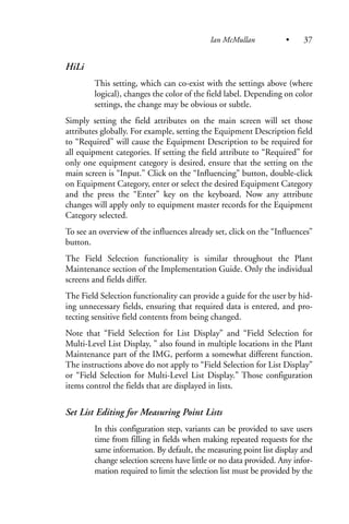 HiLi
This setting, which can co-exist with the settings above (where
logical), changes the color of the field label. Depending on color
settings, the change may be obvious or subtle.
Simply setting the field attributes on the main screen will set those
attributes globally. For example, setting the Equipment Description field
to “Required” will cause the Equipment Description to be required for
all equipment categories. If setting the field attribute to “Required” for
only one equipment category is desired, ensure that the setting on the
main screen is “Input.” Click on the “Influencing” button, double-click
on Equipment Category, enter or select the desired Equipment Category
and the press the “Enter” key on the keyboard. Now any attribute
changes will apply only to equipment master records for the Equipment
Category selected.
To see an overview of the influences already set, click on the “Influences”
button.
The Field Selection functionality is similar throughout the Plant
Maintenance section of the Implementation Guide. Only the individual
screens and fields differ.
The Field Selection functionality can provide a guide for the user by hid-
ing unnecessary fields, ensuring that required data is entered, and pro-
tecting sensitive field contents from being changed.
Note that “Field Selection for List Display” and “Field Selection for
Multi-Level List Display, ” also found in multiple locations in the Plant
Maintenance part of the IMG, perform a somewhat different function.
The instructions above do not apply to “Field Selection for List Display”
or “Field Selection for Multi-Level List Display.” Those configuration
items control the fields that are displayed in lists.
Set List Editing for Measuring Point Lists
In this configuration step, variants can be provided to save users
time from filling in fields when making repeated requests for the
same information. By default, the measuring point list display and
change selection screens have little or no data provided. Any infor-
mation required to limit the selection list must be provided by the
Ian McMullan • 37
 
