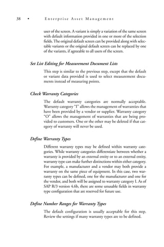 user of the screen. A variant is simply a variation of the same screen
with default information provided in one or more of the selection
fields.The original default screen can be provided along with selec-
table variants or the original default screen can be replaced by one
of the variants, if agreeable to all users of the screen.
Set List Editing for Measurement Document Lists
This step is similar to the previous step, except that the default
or variant data provided is used to select measurement docu-
ments instead of measuring points.
Check Warranty Categories
The default warranty categories are normally acceptable.
Warranty category “I” allows the management of warranties that
have been provided by a vendor or supplier. Warranty category
“O” allows the management of warranties that are being pro-
vided to customers. One or the other may be deleted if that cat-
egory of warranty will never be used.
Define Warranty Types
Different warranty types may be defined within warranty cate-
gories. While warranty categories differentiate between whether a
warranty is provided by an external entity or to an external entity,
warranty type can make further distinctions within either category.
For example, a manufacturer and a vendor may both provide a
warranty on the same piece of equipment. In this case, two war-
ranty types can be defined, one for the manufacturer and one for
the vendor, and both will be assigned to warranty category I. As of
SAP R/3 version 4.6b, there are some unusable fields in warranty
type configuration that are reserved for future use.
Define Number Ranges for Warranty Types
The default configuration is usually acceptable for this step.
Review the settings if many warranty types are to be defined.
38 • E n t e r p r i s e A s s e t M a n a g e m e n t
 