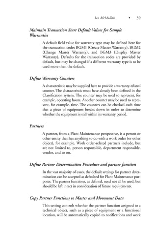 Maintain Transaction Start Default Values for Sample
Warranties
A default field value for warranty type may be defined here for
the transaction codes BGM1 (Create Master Warranty), BGM2
(Change Master Warranty), and BGM3 (Display Master
Warranty). Defaults for the transaction codes are provided by
default, but may be changed if a different warranty type is to be
used more than the default.
Define Warranty Counters
A characteristic may be supplied here to provide a warranty-related
counter. The characteristic must have already been defined in the
Classification system. The counter may be used to represent, for
example, operating hours. Another counter may be used to repre-
sent, for example, time. The counters can be checked each time
that a piece of equipment breaks down in order to determine
whether the equipment is still within its warranty period.
Partners
A partner, from a Plant Maintenance perspective, is a person or
other entity that has anything to do with a work order (or other
object), for example. Work order-related partners include, but
are not limited to, person responsible, department responsible,
vendor, and so on.
Define Partner Determination Procedure and partner function
In the vast majority of cases, the default settings for partner deter-
mination can be accepted as defaulted for Plant Maintenance pur-
poses. The partner functions, as defined, need not all be used, but
should be left intact in consideration of future requirements.
Copy Partner Functions to Master and Movement Data
This setting controls whether the partner function assigned to a
technical object, such as a piece of equipment or a functional
location, will be automatically copied to notifications and work
Ian McMullan • 39
 