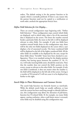 orders. The default setting is for the partner function to be
copied, which is normally preferred. If there is any reason why
the partner function need not be copied to a notification or
work order, uncheck the appropriate box(es) here.
Define Field Selection for List Display…
There are several configuration steps beginning with, “Define
field Selection.” These configuration steps control which fields
are displayed, and in which order, when a list of the associated
data is displayed on the screen. The lower the number entered
beside a particular field, the more to the left it will be displayed
relevant to other fields. For example, if only two fields have
numbers entered beside them in this configuration step, those
will be the only two fields displayed on the screen when a user
displays a list of associated records. The lower numbered field
will be displayed to the left of the higher numbered field. All the
other fields are available to be displayed by the user, except for
those fields whose “Invisible” boxes have been checked in con-
figuration. There is no standard setting for the display position
number, but leaving spaces between the numbers (5, 10, 15,
etc.) will make inserting fields easier, should the need arise. Note
that the number does not control the field’s position on the
screen, except as relevant to the other fields. For example, if only
one field is numbered, it does not matter what the number is,
the field will be displayed on the left side of the screen. Giving it
a number of 50 instead of 5 will not cause it to be displayed any
further to the right.
Search Helps in Plant Maintenance and Customer Service
The search help function was formerly known as matchcodes.
While the default search helps are usually sufficient, at least
until the system has been used long enough to identify deficien-
cies, this configuration step allows the alteration of pull-down,
function key F4-related fields. If, for example, too many fields
appear, causing confusion, when a pull down menu is accessed,
some fields may be disabled using this configuration step.
40 • E n t e r p r i s e A s s e t M a n a g e m e n t
 