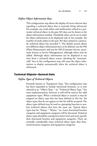 Define Object Information Keys
This configuration step allows the display of recent relevant data
regarding a technical object that is currently being referenced.
For example, any work orders and notifications related to a par-
ticular technical object in the past 365 days can be shown in the
object information window. Threshold values can be set in order
for object information to be displayed only if, for example, the
number of work orders in the past 365 days related to a particu-
lar technical object has exceeded 5. The default system allows
two different object information keys to be defined, one for PM
(Plant Maintenance) and one for SM (Customer Service, previ-
ously known as Service Management), although others may be
added. Although object information can be displayed at any
time from a technical object screen, checking the “automati-
cally” box in this configuration step will cause the object infor-
mation to display automatically when the technical object is
referenced.
Technical Objects—General Data
Define Types of Technical Objects
Formerly known as “Equipment Type, “this configuration step
has been expanded to include functional locations, so is now
referred to as, “Object Type, ” or, “Technical Object Type.” For
most implementations, however, it will still be used to list valid
equipment types. When a technical object is created, it may be
assigned an object type that has been defined in this list. No
object types that do not appear on this list will be accepted. The
object types defined may be used as a grouping function to ana-
lyze technical objects that have the same use. Typical object
types may be, “Pump, ” “Motor, ” etc. Later, functional location
categories and equipment categories will be discussed. Technical
object types should be considered a lower level and more specific
than functional location and equipment categories. There are
normally considerably more technical object types than func-
tional location categories and equipment categories.
Ian McMullan • 41
 