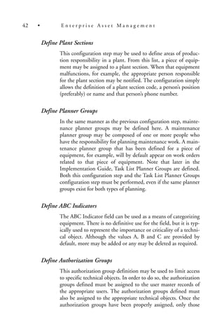 Define Plant Sections
This configuration step may be used to define areas of produc-
tion responsibility in a plant. From this list, a piece of equip-
ment may be assigned to a plant section. When that equipment
malfunctions, for example, the appropriate person responsible
for the plant section may be notified. The configuration simply
allows the definition of a plant section code, a person’s position
(preferably) or name and that person’s phone number.
Define Planner Groups
In the same manner as the previous configuration step, mainte-
nance planner groups may be defined here. A maintenance
planner group may be composed of one or more people who
have the responsibility for planning maintenance work. A main-
tenance planner group that has been defined for a piece of
equipment, for example, will by default appear on work orders
related to that piece of equipment. Note that later in the
Implementation Guide, Task List Planner Groups are defined.
Both this configuration step and the Task List Planner Groups
configuration step must be performed, even if the same planner
groups exist for both types of planning.
Define ABC Indicators
The ABC Indicator field can be used as a means of categorizing
equipment. There is no definitive use for the field, but it is typ-
ically used to represent the importance or criticality of a techni-
cal object. Although the values A, B and C are provided by
default, more may be added or any may be deleted as required.
Define Authorization Groups
This authorization group definition may be used to limit access
to specific technical objects. In order to do so, the authorization
groups defined must be assigned to the user master records of
the appropriate users. The authorization groups defined must
also be assigned to the appropriate technical objects. Once the
authorization groups have been properly assigned, only those
42 • E n t e r p r i s e A s s e t M a n a g e m e n t
 