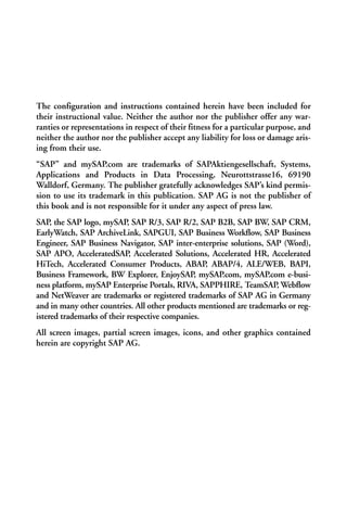 The configuration and instructions contained herein have been included for
their instructional value. Neither the author nor the publisher offer any war-
ranties or representations in respect of their fitness for a particular purpose, and
neither the author nor the publisher accept any liability for loss or damage aris-
ing from their use.
“SAP” and mySAP.com are trademarks of SAPAktiengesellschaft, Systems,
Applications and Products in Data Processing, Neurottstrasse16, 69190
Walldorf, Germany. The publisher gratefully acknowledges SAP’s kind permis-
sion to use its trademark in this publication. SAP AG is not the publisher of
this book and is not responsible for it under any aspect of press law.
SAP, the SAP logo, mySAP, SAP R/3, SAP R/2, SAP B2B, SAP BW, SAP CRM,
EarlyWatch, SAP ArchiveLink, SAPGUI, SAP Business Workflow, SAP Business
Engineer, SAP Business Navigator, SAP inter-enterprise solutions, SAP (Word),
SAP APO, AcceleratedSAP, Accelerated Solutions, Accelerated HR, Accelerated
HiTech, Accelerated Consumer Products, ABAP, ABAP/4, ALE/WEB, BAPI,
Business Framework, BW Explorer, EnjoySAP, mySAP.com, mySAP.com e-busi-
ness platform, mySAP Enterprise Portals, RIVA, SAPPHIRE, TeamSAP, Webflow
and NetWeaver are trademarks or registered trademarks of SAP AG in Germany
and in many other countries. All other products mentioned are trademarks or reg-
istered trademarks of their respective companies.
All screen images, partial screen images, icons, and other graphics contained
herein are copyright SAP AG.
 