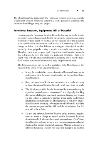 The object hierarchy, particularly the functional location structure, can take
a significant amount of time to determine, so the process to determine the
structure should begin early in a project.
Functional Location, Equipment, Bill of Material
Determining the functional location hierarchy for any particular imple-
mentation can produce anguish for the participants. In some cases, many
months have been spent on the task, in part because, once the hierarchy
is in a production environment and in use, it is extremely difficult to
change or delete. It is also difficult to prototype a functional location
hierarchy, since properly testing it requires so much supporting data.
Therefore, time must be spent to develop a functional location hierarchy
that will properly meet the needs of a particular company. There is no
“right” way to build a functional location hierarchy and it may be bene-
ficial to seek experienced assistance to keep the process on track.
The following points can be used as guidelines only. Not all points dis-
cussed will be useful for all implementations:
• It may be beneficial to create a functional location hierarchy for
each plant, with the plant code/number as the top-level func-
tional location.
• Keep the number of levels to a minimum. It is rarely necessary
to have a functional location hierarchy with more than six levels.
• The 30-character field for the functional location code may be
expanded to 40 characters in version 4.5 and higher by invoking
alternative labeling for functional locations. Turning this feature
on also allows a secondary, perhaps more easily understood,
label for functional locations. This feature does not allow a func-
tional location hierarchy to be represented differently. Read the
documentation provided by SAP and decide whether this fea-
ture will be beneficial.
• Do not use reference functional locations unless there is a require-
ment to make a change to several similar functional locations
simultaneously. A reference functional location is not a “real” func-
tional location and only serves to save time on data entry and mod-
ifications for similar functional locations. Making a change to a
reference functional location will cause the change to be made to
Ian McMullan • 45
 