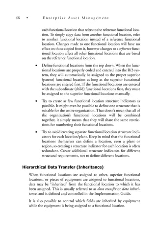 each functional location that refers to the reference functional loca-
tion. To simply copy data from another functional location, refer
to another functional location instead of a reference functional
location. Changes made to one functional location will have no
effect on those copied from it, however changes to a reference func-
tional location affect all other functional locations that are based
on the reference functional location.
• Define functional locations from the top down. When the func-
tional locations are properly coded and entered into the R/3 sys-
tem, they will automatically be assigned to the proper superior
(parent) functional location as long as the superior functional
locations are entered first. If the functional locations are entered
with the subordinate (child) functional locations first, they must
be assigned to the superior functional locations manually.
• Try to create as few functional location structure indicators as
possible. It might even be possible to define one structure that is
suitable for the entire organization. That doesn’t mean that all of
the organization’s functional locations will be combined
together, it simply means that they will share the same restric-
tions for numbering their functional locations.
• Try to avoid creating separate functional location structure indi-
cators for each location/plant. Keep in mind that the functional
locations themselves can define a location, even a plant or
region, so creating a structure indicator for each location is often
redundant. Create additional structure indicators for different
structural requirements, not to define different locations.
Hierarchical Data Transfer (Inheritance)
When functional locations are assigned to other, superior functional
locations, or pieces of equipment are assigned to functional locations,
data may be “inherited” from the functional location to which it has
been assigned. This is usually referred to as data transfer or data inheri-
tance, and is defined and controlled in the Implementation Guide.
It is also possible to control which fields are inherited by equipment
while the equipment is being assigned to a functional location.
46 • E n t e r p r i s e A s s e t M a n a g e m e n t
 