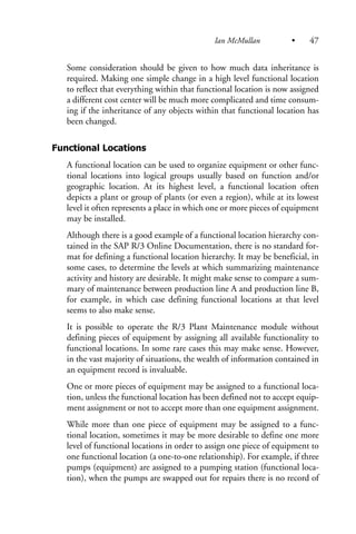 Some consideration should be given to how much data inheritance is
required. Making one simple change in a high level functional location
to reflect that everything within that functional location is now assigned
a different cost center will be much more complicated and time consum-
ing if the inheritance of any objects within that functional location has
been changed.
Functional Locations
A functional location can be used to organize equipment or other func-
tional locations into logical groups usually based on function and/or
geographic location. At its highest level, a functional location often
depicts a plant or group of plants (or even a region), while at its lowest
level it often represents a place in which one or more pieces of equipment
may be installed.
Although there is a good example of a functional location hierarchy con-
tained in the SAP R/3 Online Documentation, there is no standard for-
mat for defining a functional location hierarchy. It may be beneficial, in
some cases, to determine the levels at which summarizing maintenance
activity and history are desirable. It might make sense to compare a sum-
mary of maintenance between production line A and production line B,
for example, in which case defining functional locations at that level
seems to also make sense.
It is possible to operate the R/3 Plant Maintenance module without
defining pieces of equipment by assigning all available functionality to
functional locations. In some rare cases this may make sense. However,
in the vast majority of situations, the wealth of information contained in
an equipment record is invaluable.
One or more pieces of equipment may be assigned to a functional loca-
tion, unless the functional location has been defined not to accept equip-
ment assignment or not to accept more than one equipment assignment.
While more than one piece of equipment may be assigned to a func-
tional location, sometimes it may be more desirable to define one more
level of functional locations in order to assign one piece of equipment to
one functional location (a one-to-one relationship). For example, if three
pumps (equipment) are assigned to a pumping station (functional loca-
tion), when the pumps are swapped out for repairs there is no record of
Ian McMullan • 47
 