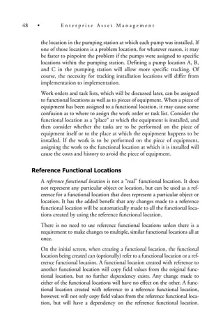 the location in the pumping station at which each pump was installed. If
one of those locations is a problem location, for whatever reason, it may
be faster to pinpoint the problem if the pumps were assigned to specific
locations within the pumping station. Defining a pump location A, B,
and C in the pumping station will allow more specific tracking. Of
course, the necessity for tracking installation locations will differ from
implementation to implementation.
Work orders and task lists, which will be discussed later, can be assigned
to functional locations as well as to pieces of equipment. When a piece of
equipment has been assigned to a functional location, it may cause some
confusion as to where to assign the work order or task list. Consider the
functional location as a “place” at which the equipment is installed, and
then consider whether the tasks are to be performed on the piece of
equipment itself or to the place at which the equipment happens to be
installed. If the work is to be performed on the piece of equipment,
assigning the work to the functional location at which it is installed will
cause the costs and history to avoid the piece of equipment.
Reference Functional Locations
A reference functional location is not a “real” functional location. It does
not represent any particular object or location, but can be used as a ref-
erence for a functional location that does represent a particular object or
location. It has the added benefit that any changes made to a reference
functional location will be automatically made to all the functional loca-
tions created by using the reference functional location.
There is no need to use reference functional locations unless there is a
requirement to make changes to multiple, similar functional locations all at
once.
On the initial screen, when creating a functional location, the functional
location being created can (optionally) refer to a functional location or a ref-
erence functional location. A functional location created with reference to
another functional location will copy field values from the original func-
tional location, but no further dependency exists. Any change made to
either of the functional locations will have no effect on the other. A func-
tional location created with reference to a reference functional location,
however, will not only copy field values from the reference functional loca-
tion, but will have a dependency on the reference functional location.
48 • E n t e r p r i s e A s s e t M a n a g e m e n t
 