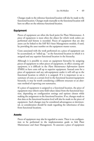 Changes made to the reference functional location will also be made to the
functional location. Changes made manually to the functional location will
have no effect on the reference functional location.
Equipment
Pieces of equipment are often the focal point for Plant Maintenance. A
piece of equipment is most often the object for which work orders are
performed and history is recorded. Pieces of equipment that are also
assets can be linked to the SAP R/3 Asset Management module, if used,
by providing the asset number on the equipment master screen.
Costs associated with the work performed on a piece of equipment can
be accumulated, or “rolled up, ” to the functional location to which it is
assigned and any superior functional location in the hierarchy.
Although it is possible to create an equipment hierarchy by assigning
pieces of equipment to other pieces of equipment, in effect creating sub-
equipment, it is difficult in the Plant Maintenance Information System
(PMIS) to have costs roll up to superior equipment. Instead costs for a
piece of equipment and any sub-equipment under it will roll up to the
functional location to which it is assigned. If it is important to see a
summary of costs at a certain level in the functional location/equipment
hierarchy, it may be worth considering a different structure or an alter-
nate method of reporting cost summaries.
If a piece of equipment is assigned to a functional location, the piece of
equipment may inherit some field values (data) from the functional loca-
tion, depending on configuration settings and options chosen while
making the assignment to the functional location. If so, changes made to
that data at the functional location level will also be made to the piece of
equipment. Such changes may be considered advantageous or detrimen-
tal, so consideration should be made regarding the inheritance of data
from functional locations.
Assets
Pieces of equipment may also be regarded as assets. There is no configura-
tion to be performed in the implementation guide to link Plant
Maintenance and Asset Management. To associate a piece of equipment
Ian McMullan • 49
 
