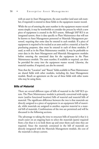 with an asset in Asset Management, the asset number (and asset sub-num-
ber, if required) is entered in those fields in the equipment master record.
While the act of entering the asset number in the equipment master record
seems simple, it may be worthwhile to consider the process by which a new
piece of equipment is created in the R/3 system. Although SAP R/3 is an
integrated system, there is data specific to Plant Maintenance that will not
be known to Asset Management personnel or Materials Management per-
sonnel, requiring that some data be entered in each module. If a piece of
equipment is required to be tracked as an asset and/or a material, at least for
purchasing purposes, data must be entered in each of those modules, if
used, as well as in the Plant Maintenance module. It may be preferable to
enter data in the Asset Management and Materials Management modules
before entering the associated data for the equipment in the Plant
Maintenance module. The asset number, if available or required, can then
be provided for entry into the equipment master record. Likewise, the
material number, if required, can also be entered.
Note that the “Location” and “Room” fields available in Plant Maintenance
are shared fields with other modules, including the Asset Management
module. Reach an agreement on the use of these fields with other teams
who may be using them.
Bills of Material
There are several different types of bills of material in the SAP R/3 sys-
tem. The Plant Maintenance module is primarily concerned with equip-
ment (and/or functional location) bills of material and material bills of
material. The significant difference between the two is that materials are
directly assigned to a piece of equipment in an equipment bill of materi-
als, while materials are assigned to another, superior material in a mate-
rial bill of materials. Combinations of the two are permitted and will be
discussed in the following sections.
The advantage to taking the time to structure bills of material is that it is
much easier on an ongoing basis to select the materials (parts) required
from a list than it is to look them up and enter them each time they are
required. Since the materials contained in the bill of materials are
directly integrated with the Materials Management module, the cost of
the materials is always current.
50 • E n t e r p r i s e A s s e t M a n a g e m e n t
 