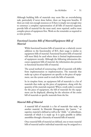 Although building bills of materials may seem like an overwhelming
task, particularly if never done before, there are long-term benefits. If
there are truly not enough resources or if there is simply not enough time
to construct a complete representation of all bills of material required,
provide bills of material for the most used, most repaired, and/or most
complex pieces of equipment first. Work on the remainder as required or
as time permits.
Functional Location Bills of Material/Equipment Bills of
Material
While functional location bills of material are a relatively recent
addition to the functionality of R/3, their usage is similar to
equipment bills of material. Functional location bills of material
will most likely be used where there is limited implementation
of equipment records. Although the following information dis-
cusses equipment bills of material, the information also pertains
to functional location bills of material.
The actual method of constructing a bill of materials will differ
from implementation to implementation. The materials that
make up a piece of equipment are specific to the piece of equip-
ment, not the system used to track the bills of materials.
In its simplest form, an equipment bill of materials is a list of
materials that make up the piece of equipment, along with the
quantity of the materials required. When a work order is created
for the piece of equipment, the bill of materials for the equip-
ment can be displayed, allowing for the selection of the entire
bill of materials or specific materials from the list.
Material Bills of Material
A material bill of materials is a list of materials that make up
another material. In Materials Management, the “parent, ” or
superior, material is defined as well as the “child, ” or subordinate,
materials of which it is made up. It is quite possible to define
assemblies through a hierarchy of material bills of material.
Once material bills of material are defined, one or more material
bills of material and/or individual materials may be assigned to a
Ian McMullan • 51
 