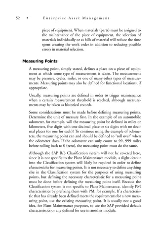 piece of equipment. When materials (parts) must be assigned to
the maintenance of the piece of equipment, the selection of
materials individually or as bills of material will reduce the time
spent creating the work order in addition to reducing possible
errors in material selection.
Measuring Points
A measuring point, simply stated, defines a place on a piece of equip-
ment at which some type of measurement is taken. The measurement
may be pressure, cycles, miles, or one of many other types of measure-
ments. Measuring points may also be defined for functional locations, if
appropriate.
Usually, measuring points are defined in order to trigger maintenance
when a certain measurement threshold is reached, although measure-
ments may be taken as historical records.
Some considerations must be made before defining measuring points.
Determine the unit of measure first. In the example of an automobile
odometer, for example, will the measuring point be defined in miles or
kilometers, five digits with one decimal place or six digits with no deci-
mal places (or one for each)? To continue using the example of odome-
ters, the measuring point can and should be defined to “roll over” when
the odometer does. If the odometer can only count to 99, 999 miles
before rolling back to 0 (zero), the measuring point must do the same.
Although the SAP R/3 Classification system will not be covered here,
since it is not specific to the Plant Maintenance module, a slight detour
into the Classification system will likely be required in order to define
characteristics for measuring points. It is not necessary to define anything
else in the Classification system for the purposes of using measuring
points, but defining the necessary characteristic for a measuring point
must be done before defining the measuring point itself. Because the
Classification system is not specific to Plant Maintenance, identify PM
characteristics by prefixing them with PM, for example. If a characteris-
tic that has already been defined meets the requirements for a new meas-
uring point, use the existing measuring point. It is usually not a good
idea, for Plant Maintenance purposes, to use the SAP-provided default
characteristics or any defined for use in another module.
52 • E n t e r p r i s e A s s e t M a n a g e m e n t
 