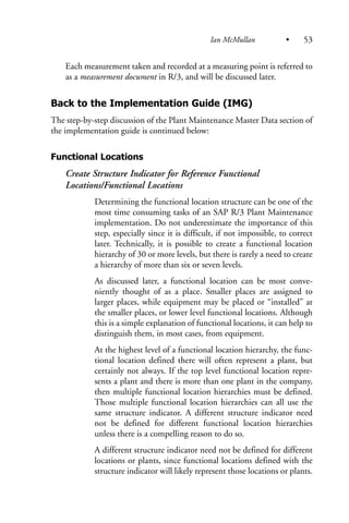 Each measurement taken and recorded at a measuring point is referred to
as a measurement document in R/3, and will be discussed later.
Back to the Implementation Guide (IMG)
The step-by-step discussion of the Plant Maintenance Master Data section of
the implementation guide is continued below:
Functional Locations
Create Structure Indicator for Reference Functional
Locations/Functional Locations
Determining the functional location structure can be one of the
most time consuming tasks of an SAP R/3 Plant Maintenance
implementation. Do not underestimate the importance of this
step, especially since it is difficult, if not impossible, to correct
later. Technically, it is possible to create a functional location
hierarchy of 30 or more levels, but there is rarely a need to create
a hierarchy of more than six or seven levels.
As discussed later, a functional location can be most conve-
niently thought of as a place. Smaller places are assigned to
larger places, while equipment may be placed or “installed” at
the smaller places, or lower level functional locations. Although
this is a simple explanation of functional locations, it can help to
distinguish them, in most cases, from equipment.
At the highest level of a functional location hierarchy, the func-
tional location defined there will often represent a plant, but
certainly not always. If the top level functional location repre-
sents a plant and there is more than one plant in the company,
then multiple functional location hierarchies must be defined.
Those multiple functional location hierarchies can all use the
same structure indicator. A different structure indicator need
not be defined for different functional location hierarchies
unless there is a compelling reason to do so.
A different structure indicator need not be defined for different
locations or plants, since functional locations defined with the
structure indicator will likely represent those locations or plants.
Ian McMullan • 53
 