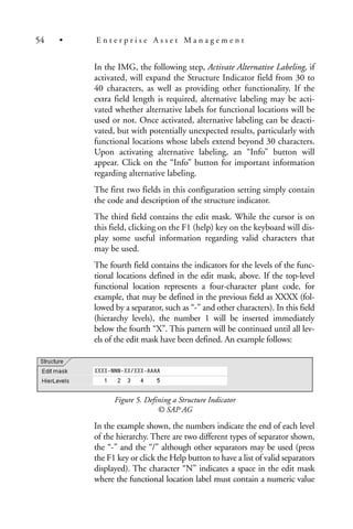 In the IMG, the following step, Activate Alternative Labeling, if
activated, will expand the Structure Indicator field from 30 to
40 characters, as well as providing other functionality. If the
extra field length is required, alternative labeling may be acti-
vated whether alternative labels for functional locations will be
used or not. Once activated, alternative labeling can be deacti-
vated, but with potentially unexpected results, particularly with
functional locations whose labels extend beyond 30 characters.
Upon activating alternative labeling, an “Info” button will
appear. Click on the “Info” button for important information
regarding alternative labeling.
The first two fields in this configuration setting simply contain
the code and description of the structure indicator.
The third field contains the edit mask. While the cursor is on
this field, clicking on the F1 (help) key on the keyboard will dis-
play some useful information regarding valid characters that
may be used.
The fourth field contains the indicators for the levels of the func-
tional locations defined in the edit mask, above. If the top-level
functional location represents a four-character plant code, for
example, that may be defined in the previous field as XXXX (fol-
lowed by a separator, such as “-” and other characters). In this field
(hierarchy levels), the number 1 will be inserted immediately
below the fourth “X”. This pattern will be continued until all lev-
els of the edit mask have been defined. An example follows:
Figure 5. Defining a Structure Indicator
© SAP AG
In the example shown, the numbers indicate the end of each level
of the hierarchy. There are two different types of separator shown,
the “-” and the “/” although other separators may be used (press
the F1 key or click the Help button to have a list of valid separators
displayed). The character “N” indicates a space in the edit mask
where the functional location label must contain a numeric value
54 • E n t e r p r i s e A s s e t M a n a g e m e n t
 