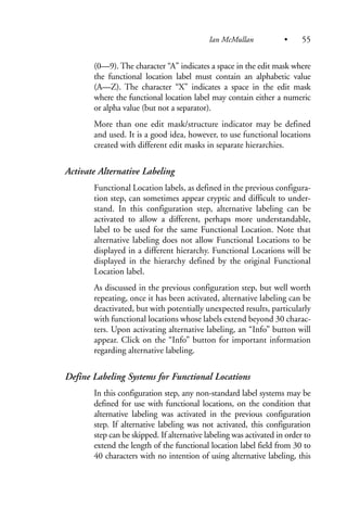 (0—9). The character “A” indicates a space in the edit mask where
the functional location label must contain an alphabetic value
(A—Z). The character “X” indicates a space in the edit mask
where the functional location label may contain either a numeric
or alpha value (but not a separator).
More than one edit mask/structure indicator may be defined
and used. It is a good idea, however, to use functional locations
created with different edit masks in separate hierarchies.
Activate Alternative Labeling
Functional Location labels, as defined in the previous configura-
tion step, can sometimes appear cryptic and difficult to under-
stand. In this configuration step, alternative labeling can be
activated to allow a different, perhaps more understandable,
label to be used for the same Functional Location. Note that
alternative labeling does not allow Functional Locations to be
displayed in a different hierarchy. Functional Locations will be
displayed in the hierarchy defined by the original Functional
Location label.
As discussed in the previous configuration step, but well worth
repeating, once it has been activated, alternative labeling can be
deactivated, but with potentially unexpected results, particularly
with functional locations whose labels extend beyond 30 charac-
ters. Upon activating alternative labeling, an “Info” button will
appear. Click on the “Info” button for important information
regarding alternative labeling.
Define Labeling Systems for Functional Locations
In this configuration step, any non-standard label systems may be
defined for use with functional locations, on the condition that
alternative labeling was activated in the previous configuration
step. If alternative labeling was not activated, this configuration
step can be skipped. If alternative labeling was activated in order to
extend the length of the functional location label field from 30 to
40 characters with no intention of using alternative labeling, this
Ian McMullan • 55
 